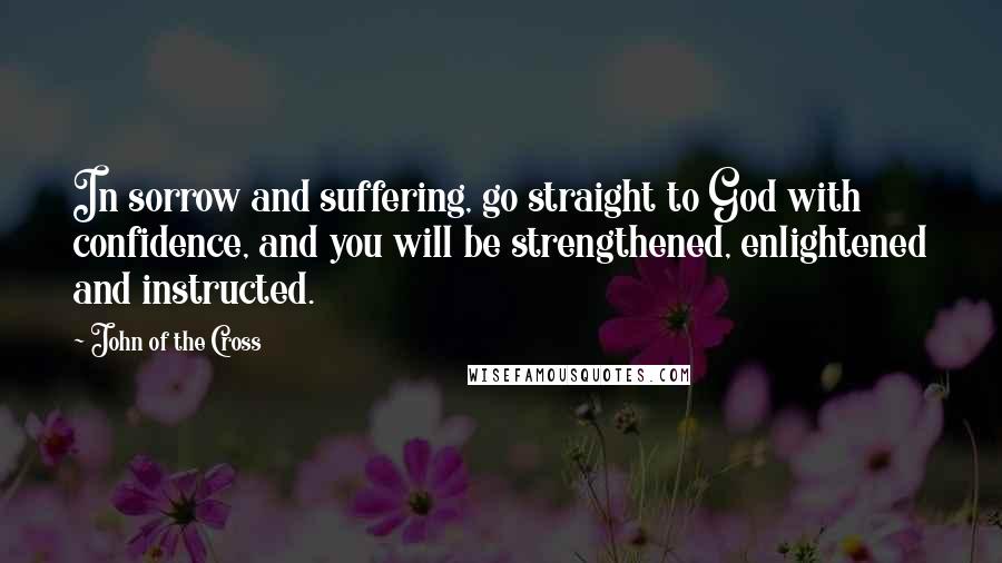 John Of The Cross quotes: In sorrow and suffering, go straight to God with confidence, and you will be strengthened, enlightened and instructed.