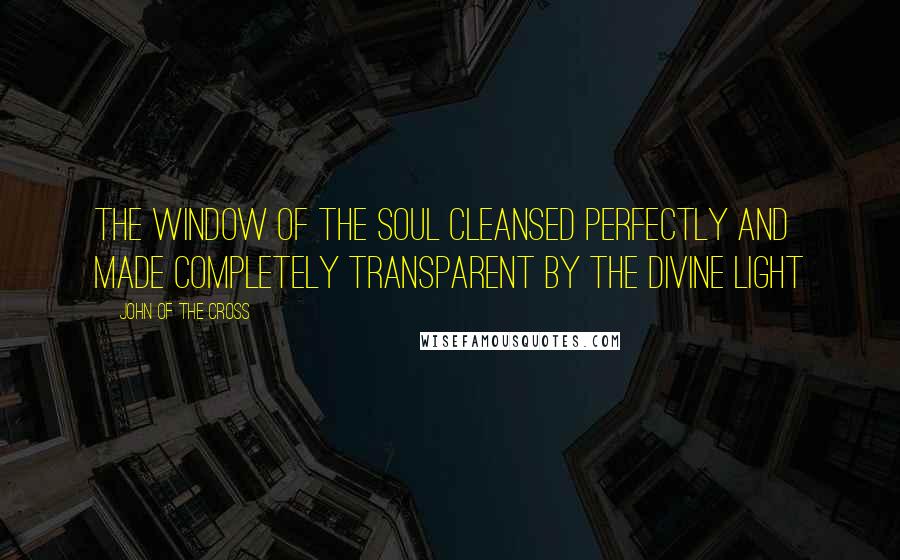 John Of The Cross quotes: The window of the soul cleansed perfectly and made completely transparent by the divine light