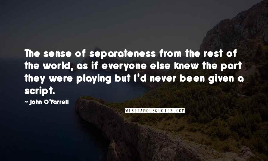 John O'Farrell quotes: The sense of separateness from the rest of the world, as if everyone else knew the part they were playing but I'd never been given a script.
