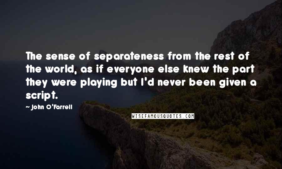 John O'Farrell quotes: The sense of separateness from the rest of the world, as if everyone else knew the part they were playing but I'd never been given a script. John O'Farrell quotes: The sense of separateness from the rest of the world, as if everyone else knew the part they were playing but I'd never been given a script.