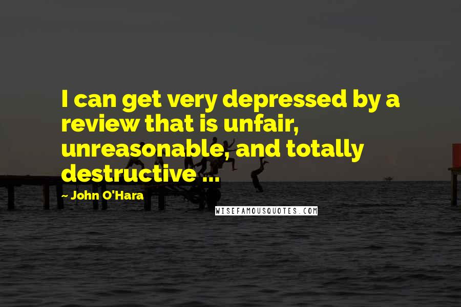 John O'Hara quotes: I can get very depressed by a review that is unfair, unreasonable, and totally destructive ...
