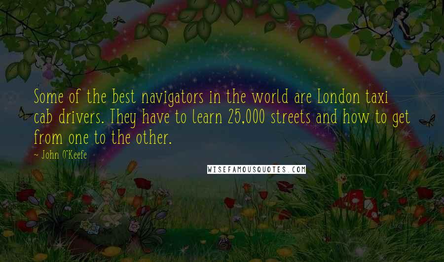 John O'Keefe quotes: Some of the best navigators in the world are London taxi cab drivers. They have to learn 25,000 streets and how to get from one to the other.