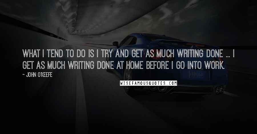 John O'Keefe quotes: What I tend to do is I try and get as much writing done ... I get as much writing done at home before I go into work.