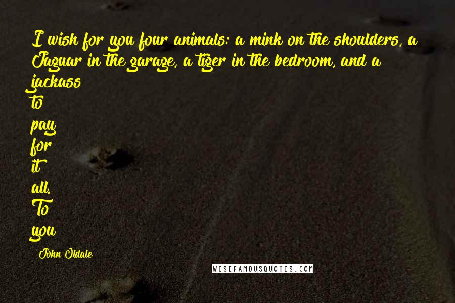 John Oldale quotes: I wish for you four animals: a mink on the shoulders, a Jaguar in the garage, a tiger in the bedroom, and a jackass to pay for it all. To