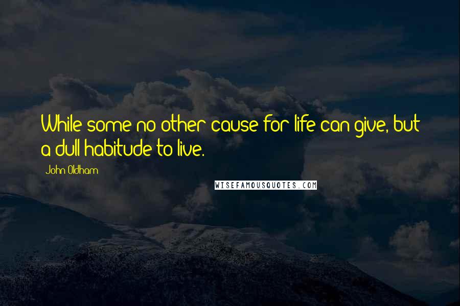 John Oldham quotes: While some no other cause for life can give, but a dull habitude to live.