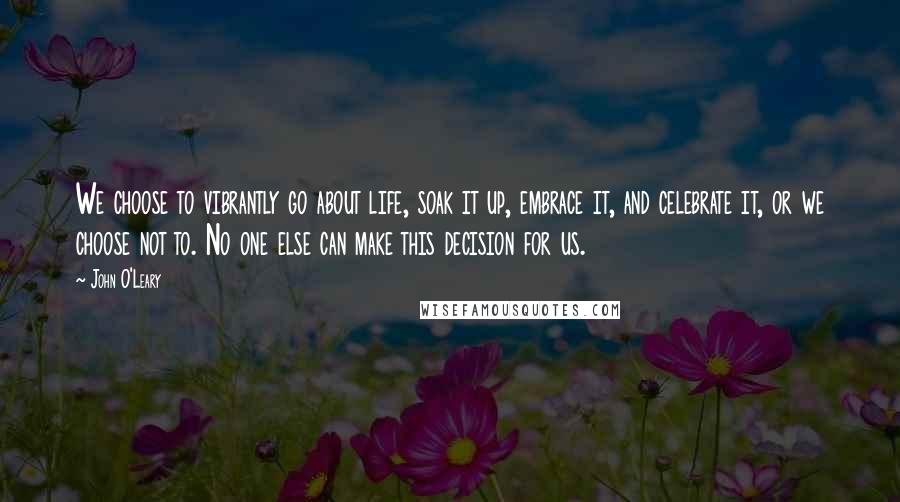 John O'Leary quotes: We choose to vibrantly go about life, soak it up, embrace it, and celebrate it, or we choose not to. No one else can make this decision for us.