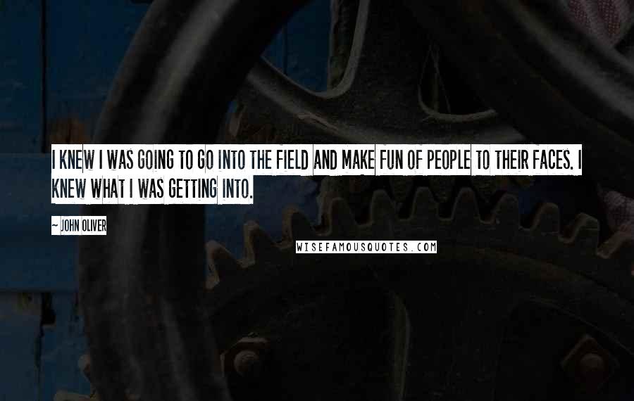 John Oliver quotes: I knew I was going to go into the field and make fun of people to their faces. I knew what I was getting into.