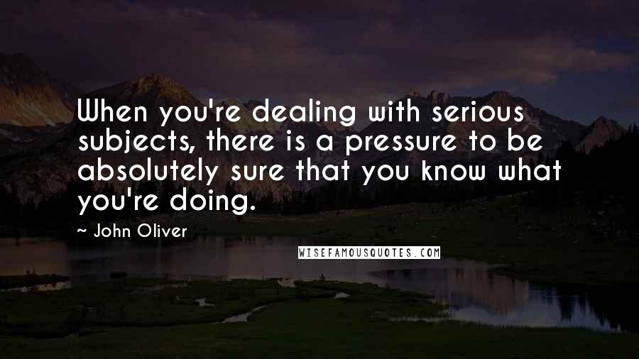 John Oliver quotes: When you're dealing with serious subjects, there is a pressure to be absolutely sure that you know what you're doing.