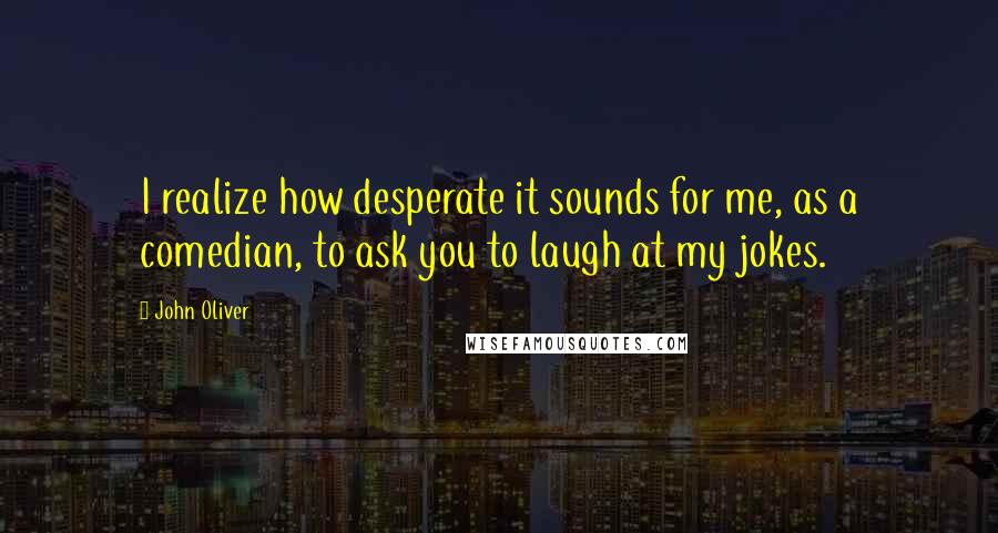 John Oliver quotes: I realize how desperate it sounds for me, as a comedian, to ask you to laugh at my jokes.