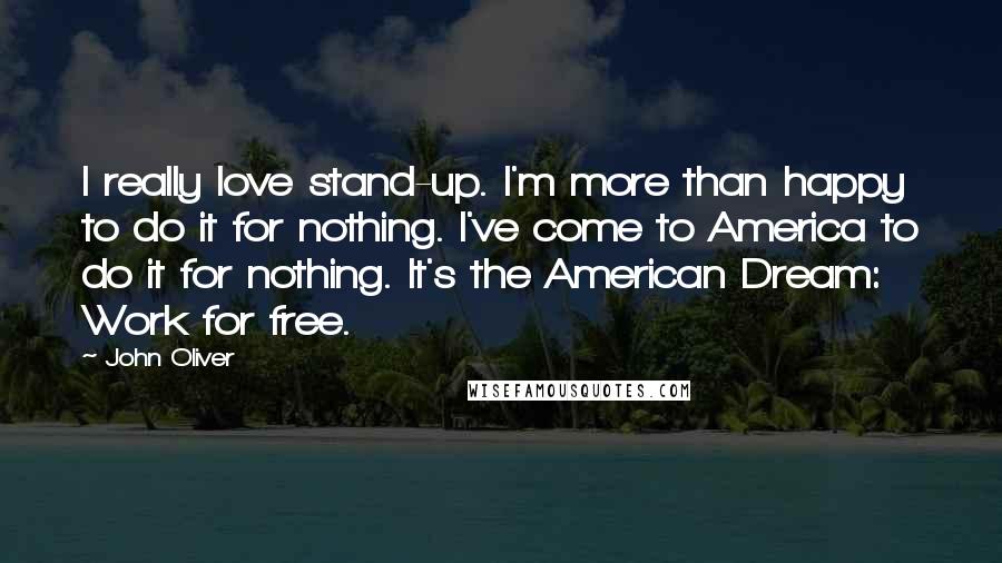 John Oliver quotes: I really love stand-up. I'm more than happy to do it for nothing. I've come to America to do it for nothing. It's the American Dream: Work for free.