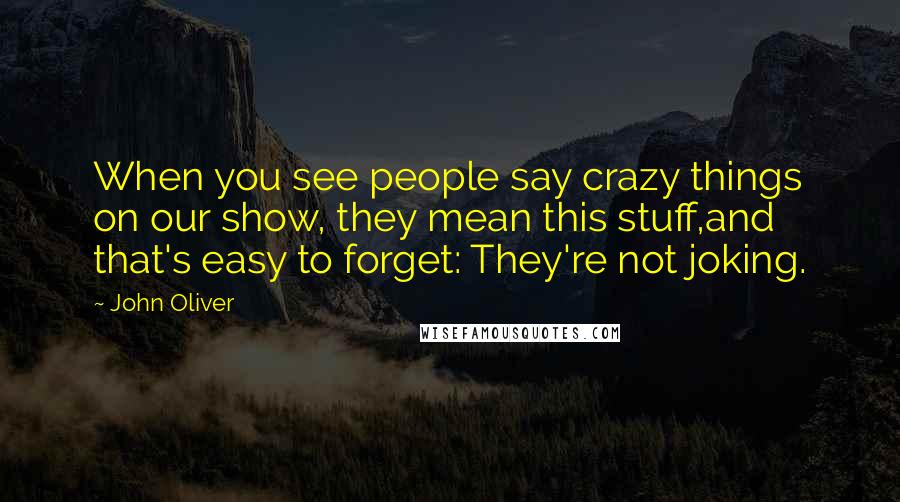 John Oliver quotes: When you see people say crazy things on our show, they mean this stuff,and that's easy to forget: They're not joking.