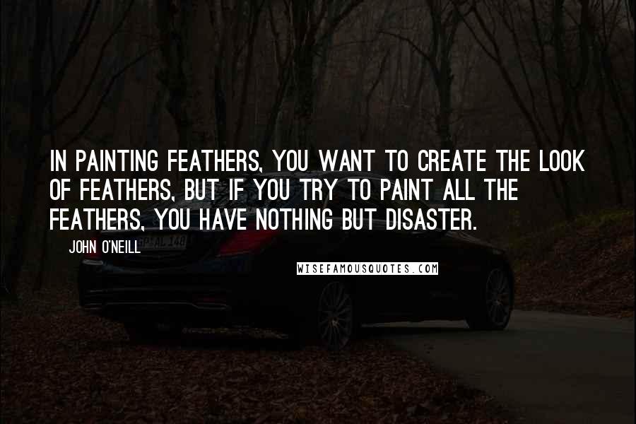 John O'Neill quotes: In painting feathers, you want to create the look of feathers, but if you try to paint all the feathers, you have nothing but disaster.