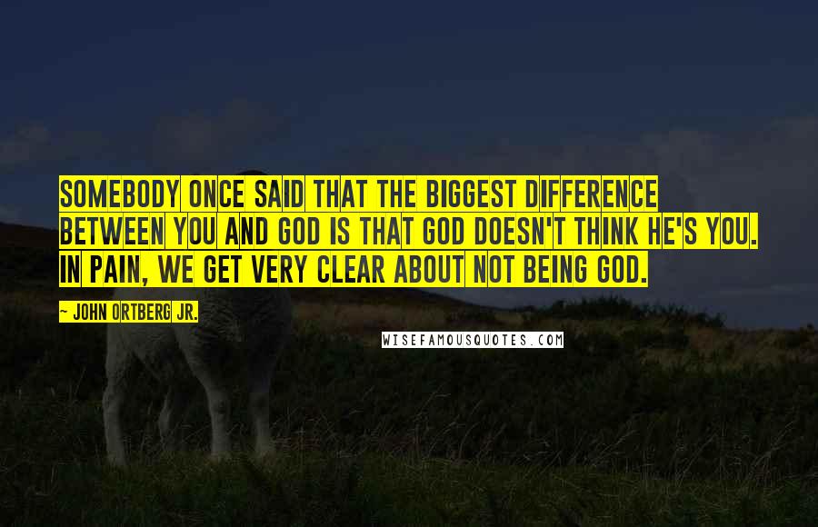 John Ortberg Jr. quotes: Somebody once said that the biggest difference between you and God is that God doesn't think he's you. In pain, we get very clear about not being God.