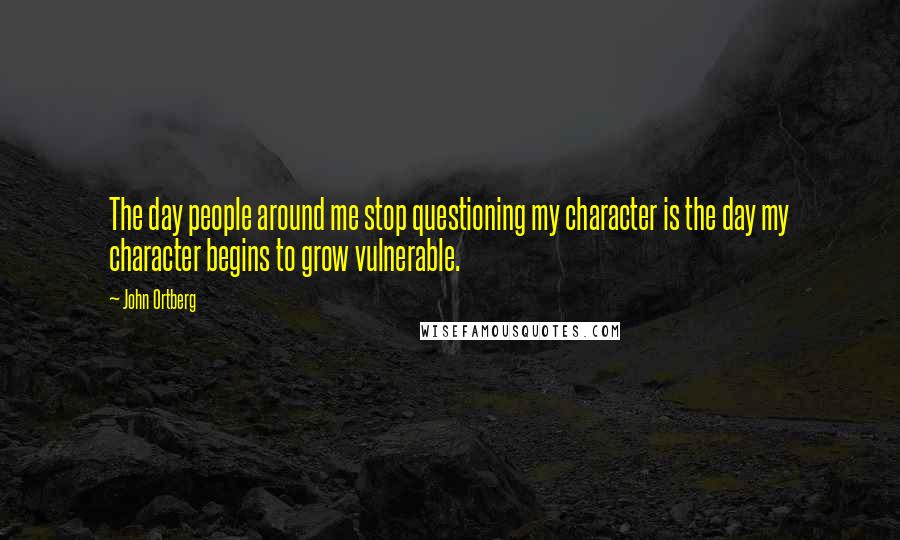 John Ortberg quotes: The day people around me stop questioning my character is the day my character begins to grow vulnerable.