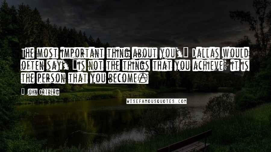 John Ortberg quotes: The most important thing about you," Dallas would often say, "is not the things that you achieve; it is the person that you become.