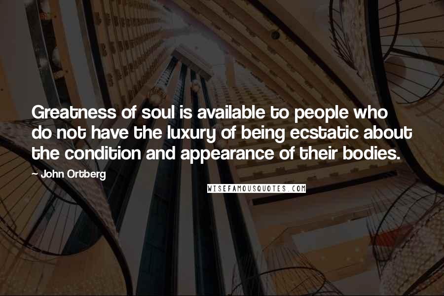 John Ortberg quotes: Greatness of soul is available to people who do not have the luxury of being ecstatic about the condition and appearance of their bodies.