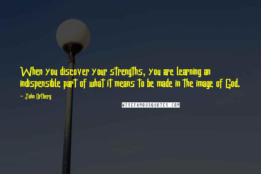 John Ortberg quotes: When you discover your strengths, you are learning an indispensible part of what it means to be made in the image of God. John Ortberg quotes: When you discover your strengths, you are learning an indispensible part of what it means to be made in the image of God.