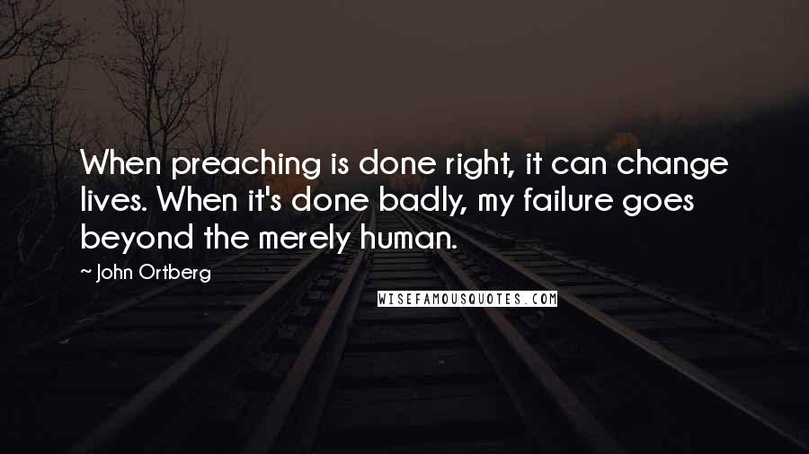 John Ortberg quotes: When preaching is done right, it can change lives. When it's done badly, my failure goes beyond the merely human.