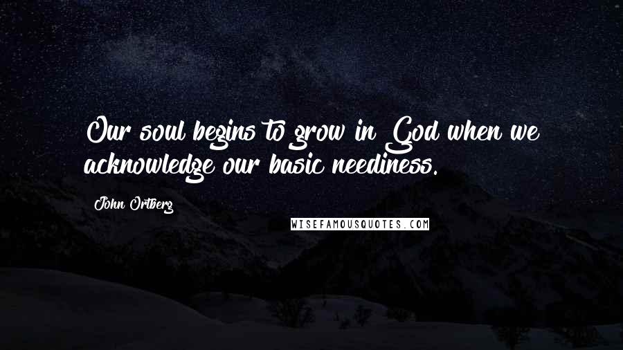 John Ortberg quotes: Our soul begins to grow in God when we acknowledge our basic neediness.