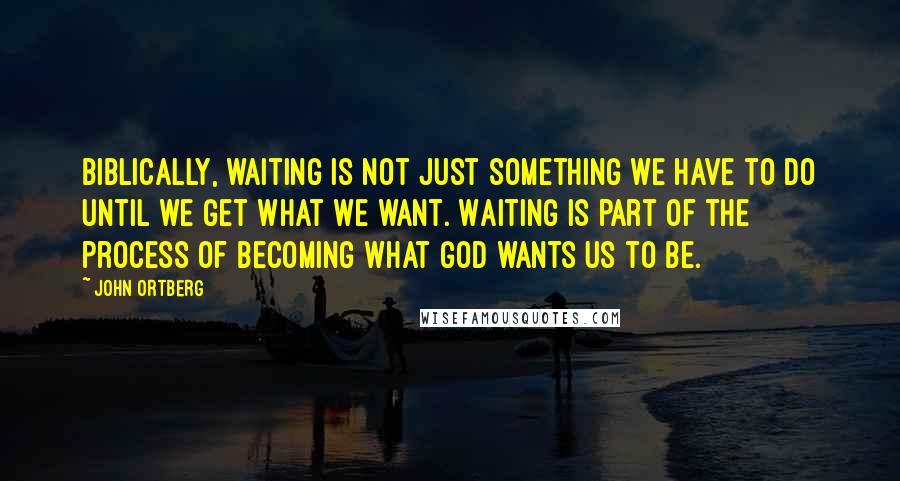 John Ortberg quotes: Biblically, waiting is not just something we have to do until we get what we want. Waiting is part of the process of becoming what God wants us to be.