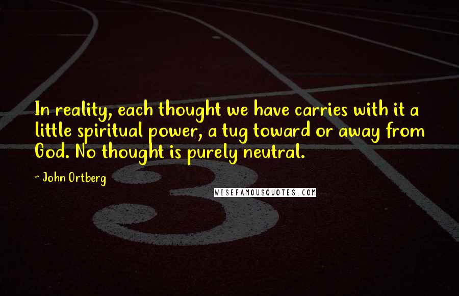 John Ortberg quotes: In reality, each thought we have carries with it a little spiritual power, a tug toward or away from God. No thought is purely neutral.