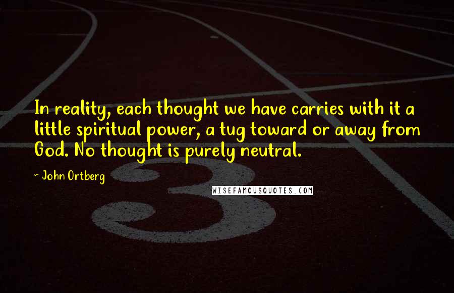 John Ortberg quotes: In reality, each thought we have carries with it a little spiritual power, a tug toward or away from God. No thought is purely neutral. John Ortberg quotes: In reality, each thought we have carries with it a little spiritual power, a tug toward or away from God. No thought is purely neutral.