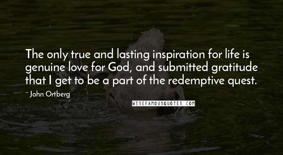 John Ortberg quotes: The only true and lasting inspiration for life is genuine love for God, and submitted gratitude that I get to be a part of the redemptive quest.