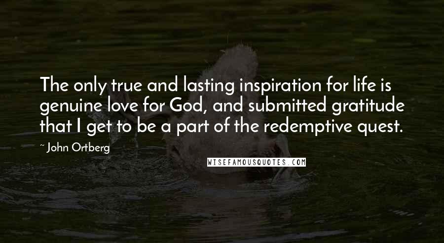 John Ortberg quotes: The only true and lasting inspiration for life is genuine love for God, and submitted gratitude that I get to be a part of the redemptive quest. John Ortberg quotes: The only true and lasting inspiration for life is genuine love for God, and submitted gratitude that I get to be a part of the redemptive quest.