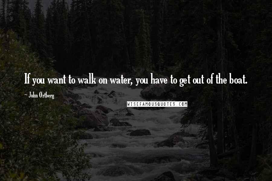 John Ortberg quotes: If you want to walk on water, you have to get out of the boat.