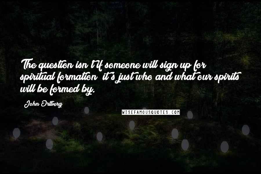 John Ortberg quotes: The question isn't if someone will sign up for spiritual formation; it's just who and what our spirits will be formed by. John Ortberg quotes: The question isn't if someone will sign up for spiritual formation; it's just who and what our spirits will be formed by.