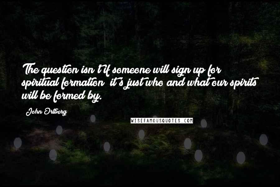 John Ortberg quotes: The question isn't if someone will sign up for spiritual formation; it's just who and what our spirits will be formed by.