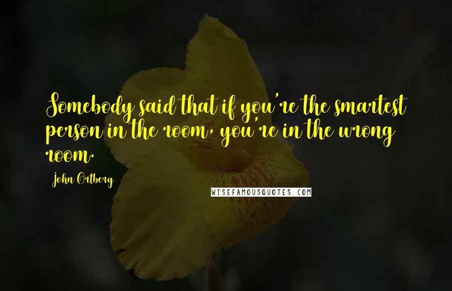 John Ortberg quotes: Somebody said that if you're the smartest person in the room, you're in the wrong room.