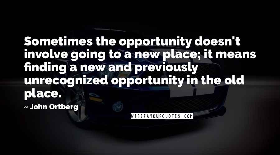 John Ortberg quotes: Sometimes the opportunity doesn't involve going to a new place; it means finding a new and previously unrecognized opportunity in the old place.
