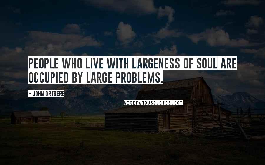 John Ortberg quotes: People who live with largeness of soul are occupied by large problems.