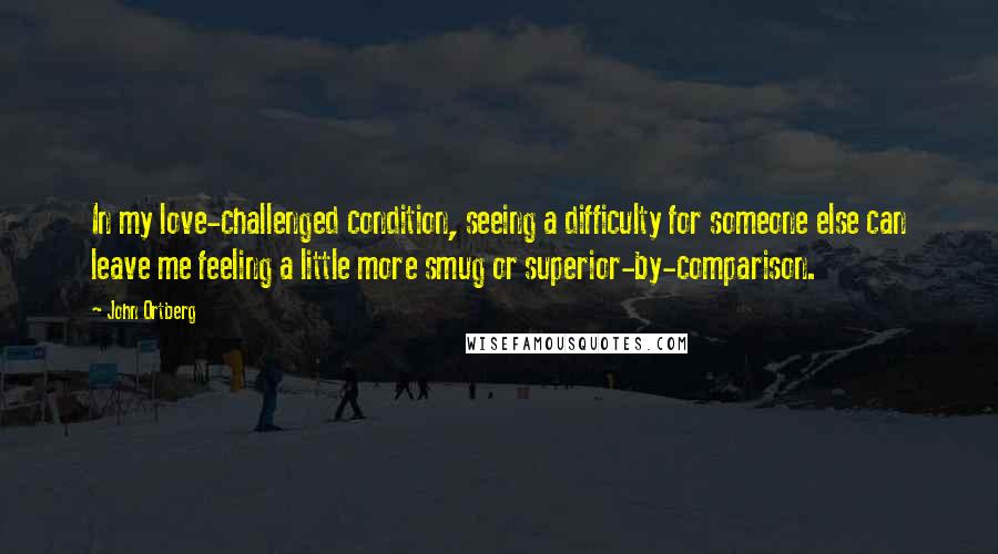 John Ortberg quotes: In my love-challenged condition, seeing a difficulty for someone else can leave me feeling a little more smug or superior-by-comparison.