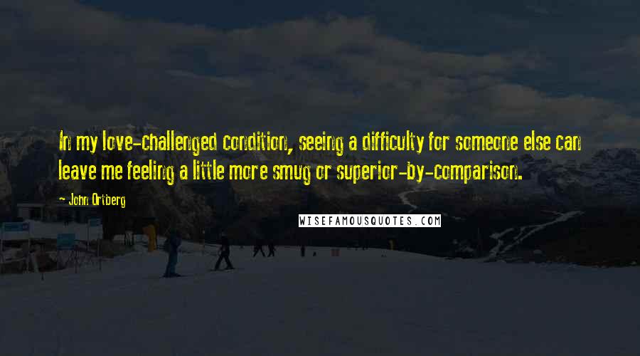 John Ortberg quotes: In my love-challenged condition, seeing a difficulty for someone else can leave me feeling a little more smug or superior-by-comparison. John Ortberg quotes: In my love-challenged condition, seeing a difficulty for someone else can leave me feeling a little more smug or superior-by-comparison.