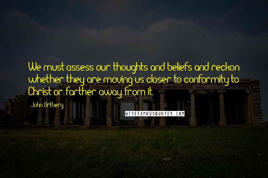 John Ortberg quotes: We must assess our thoughts and beliefs and reckon whether they are moving us closer to conformity to Christ or farther away from it. John Ortberg quotes: We must assess our thoughts and beliefs and reckon whether they are moving us closer to conformity to Christ or farther away from it.