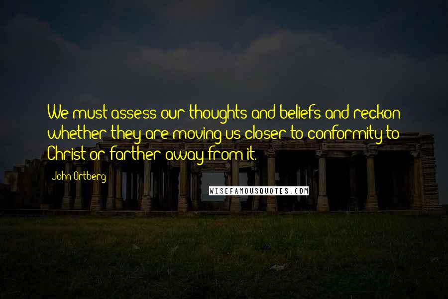 John Ortberg quotes: We must assess our thoughts and beliefs and reckon whether they are moving us closer to conformity to Christ or farther away from it.