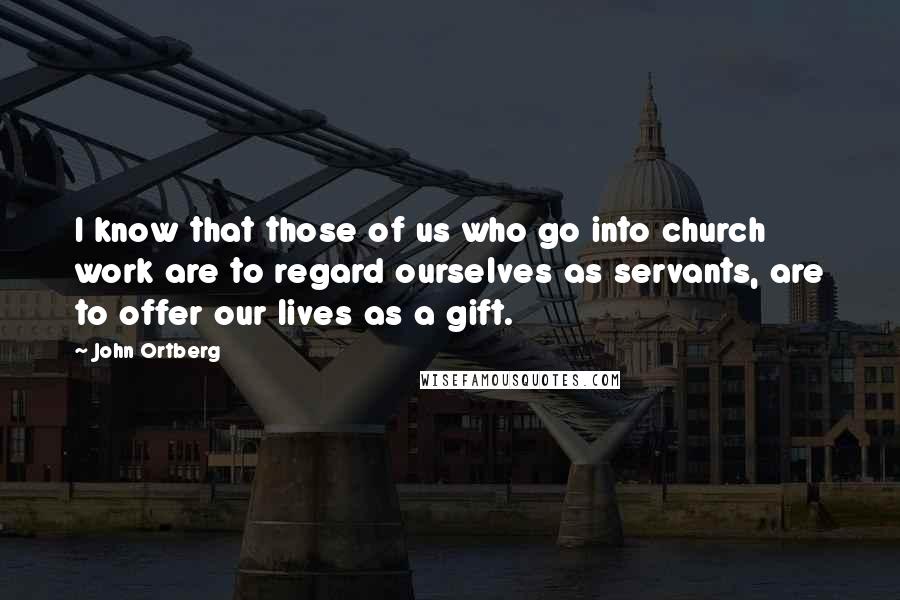 John Ortberg quotes: I know that those of us who go into church work are to regard ourselves as servants, are to offer our lives as a gift.
