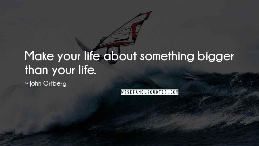 John Ortberg quotes: Make your life about something bigger than your life.