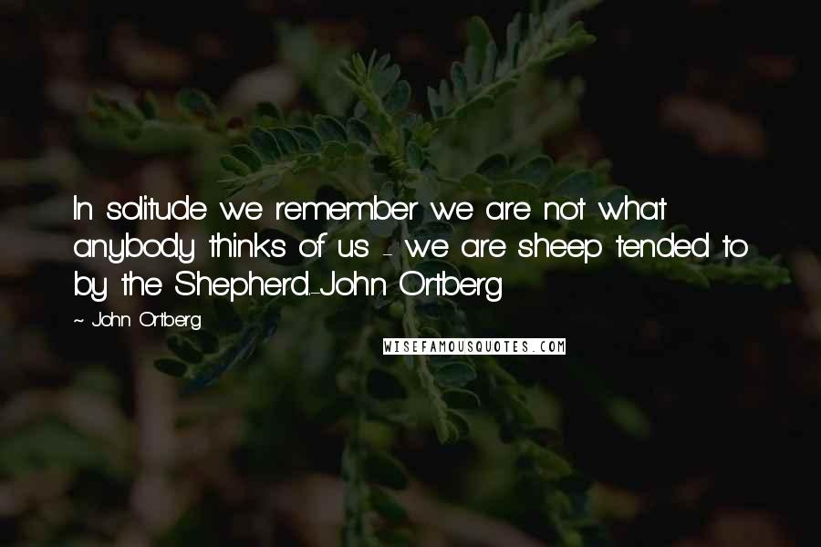 John Ortberg quotes: In solitude we remember we are not what anybody thinks of us - we are sheep tended to by the Shepherd.-John Ortberg