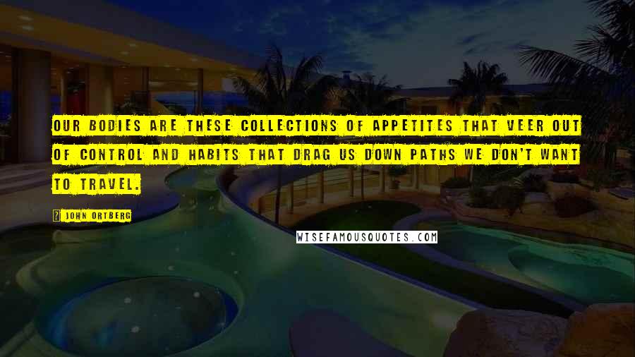 John Ortberg quotes: Our bodies are these collections of appetites that veer out of control and habits that drag us down paths we don't want to travel. John Ortberg quotes: Our bodies are these collections of appetites that veer out of control and habits that drag us down paths we don't want to travel.