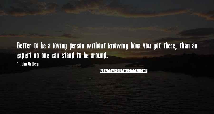 John Ortberg quotes: Better to be a loving person without knowing how you got there, than an expert no one can stand to be around. John Ortberg quotes: Better to be a loving person without knowing how you got there, than an expert no one can stand to be around.