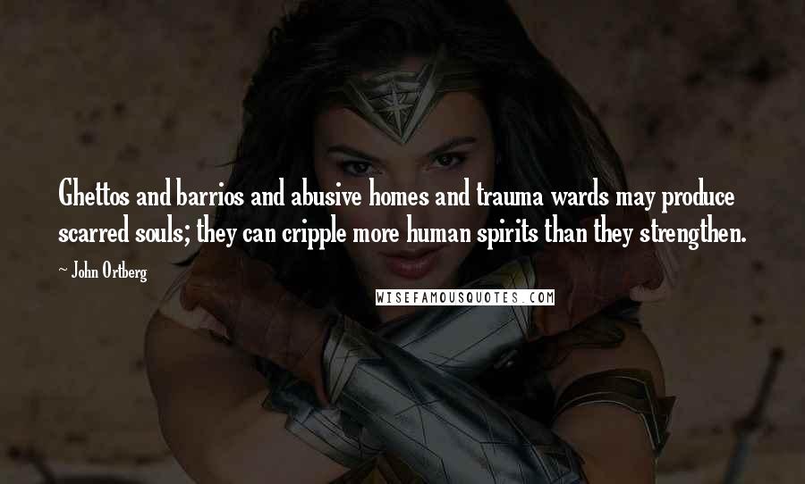 John Ortberg quotes: Ghettos and barrios and abusive homes and trauma wards may produce scarred souls; they can cripple more human spirits than they strengthen. John Ortberg quotes: Ghettos and barrios and abusive homes and trauma wards may produce scarred souls; they can cripple more human spirits than they strengthen.