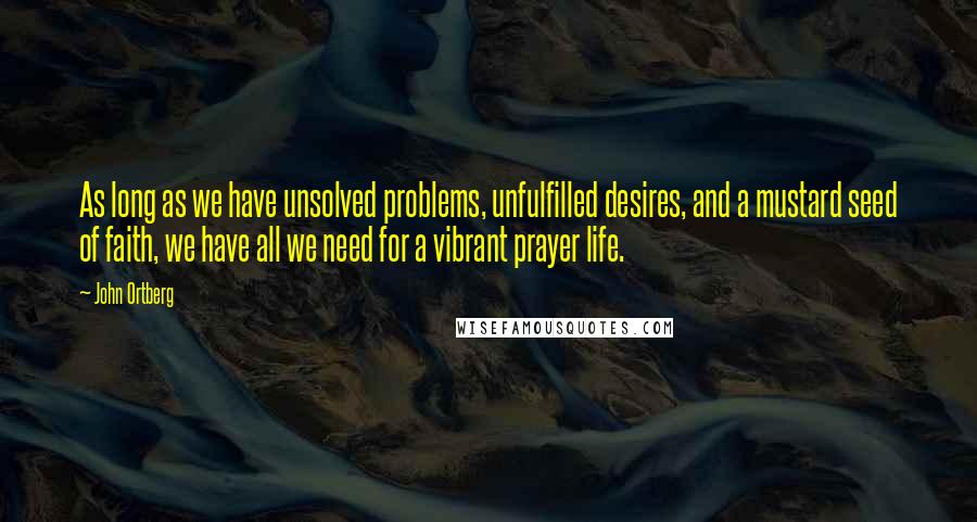 John Ortberg quotes: As long as we have unsolved problems, unfulfilled desires, and a mustard seed of faith, we have all we need for a vibrant prayer life.