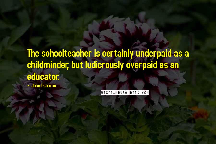 John Osborne quotes: The schoolteacher is certainly underpaid as a childminder, but ludicrously overpaid as an educator.
