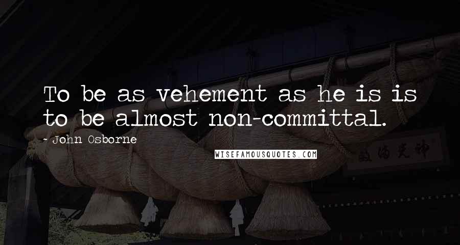 John Osborne quotes: To be as vehement as he is is to be almost non-committal.