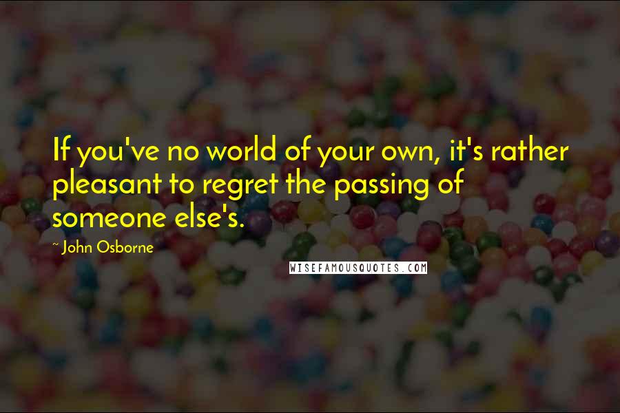John Osborne quotes: If you've no world of your own, it's rather pleasant to regret the passing of someone else's.