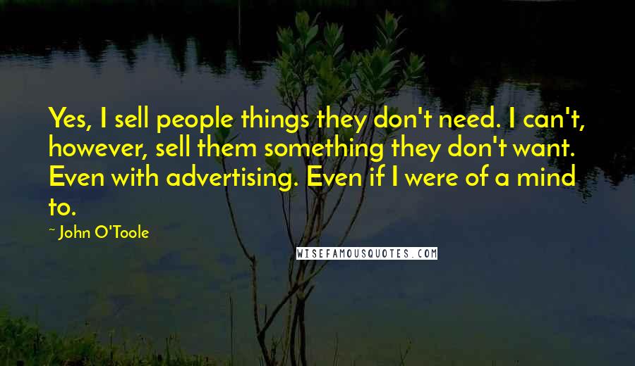 John O'Toole quotes: Yes, I sell people things they don't need. I can't, however, sell them something they don't want. Even with advertising. Even if I were of a mind to. John O'Toole quotes: Yes, I sell people things they don't need. I can't, however, sell them something they don't want. Even with advertising. Even if I were of a mind to.
