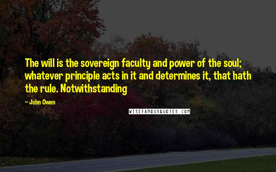 John Owen quotes: The will is the sovereign faculty and power of the soul; whatever principle acts in it and determines it, that hath the rule. Notwithstanding